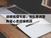 im电游游戏-战绩摇摆不定，领队需调整阵容心态迎接挑战的简单介绍