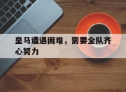 im电游游戏-皇马遭遇困难，需要全队齐心努力的简单介绍