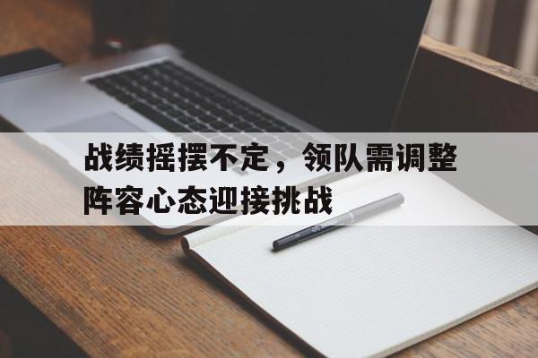 战绩摇摆不定，领队需调整阵容心态迎接挑战的简单介绍