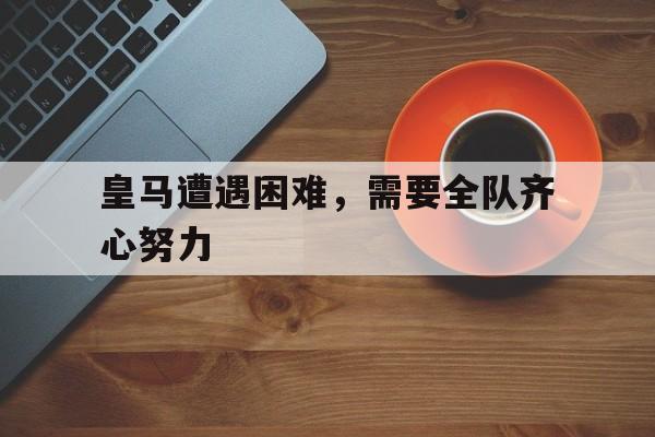 皇马遭遇困难，需要全队齐心努力的简单介绍
